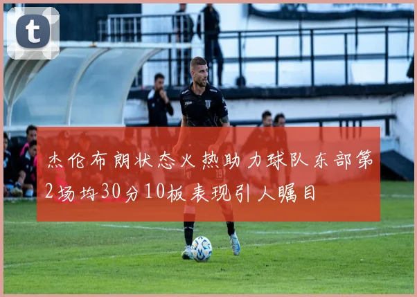 杰伦布朗状态火热助力球队东部第2场均30分10板表现引人瞩目