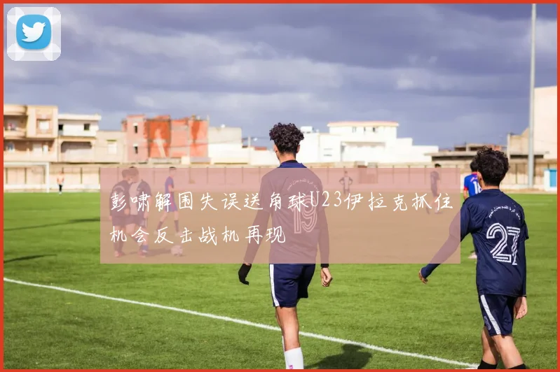 彭啸解围失误送角球U23伊拉克抓住机会反击战机再现