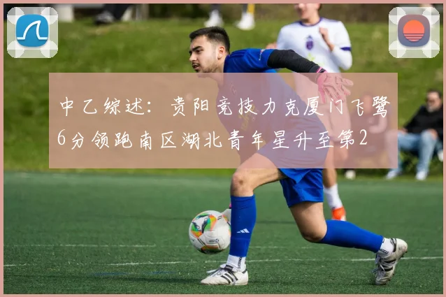 中乙综述：贵阳竞技力克厦门飞鹭6分领跑南区湖北青年星升至第2