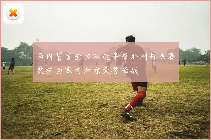 马内誓言全力以赴争夺非洲杯决赛奖杯为塞内加尔荣誉而战