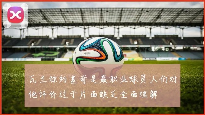 瓦兰称约基奇是最职业球员人们对他评价过于片面缺乏全面理解