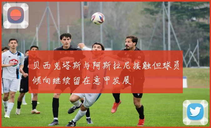 贝西克塔斯与阿斯拉尼接触但球员倾向继续留在意甲发展