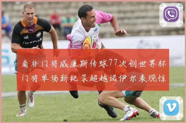 南非门将威廉斯传球77次创世界杯门将单场新纪录超越诺伊尔表现惊艳