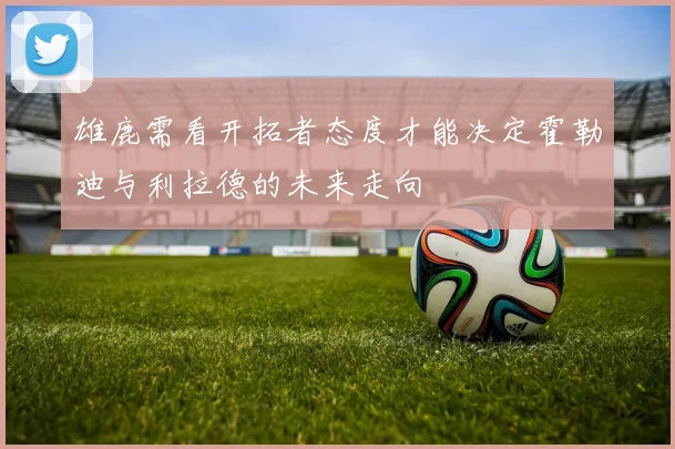 雄鹿需看开拓者态度才能决定霍勒迪与利拉德的未来走向
