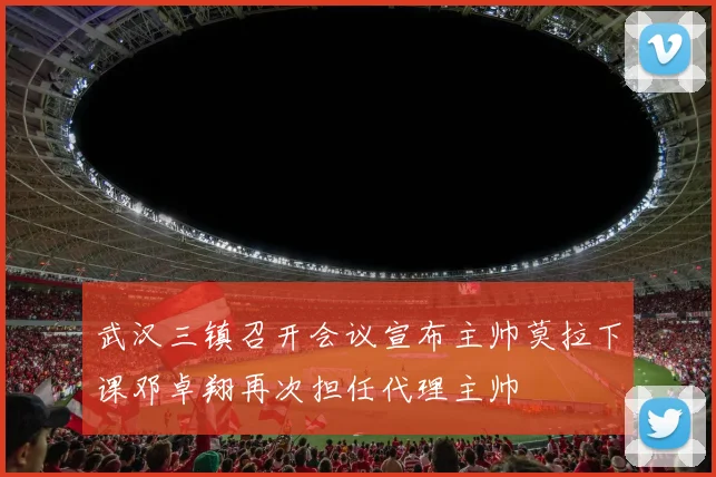 武汉三镇召开会议宣布主帅莫拉下课邓卓翔再次担任代理主帅