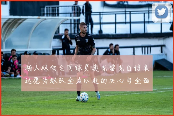 湖人双向合同球员奥克雷克自信表达愿为球队全力以赴的决心与全面能力