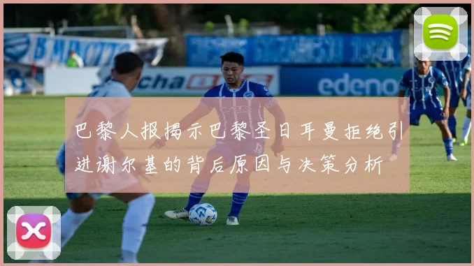 巴黎人报揭示巴黎圣日耳曼拒绝引进谢尔基的背后原因与决策分析