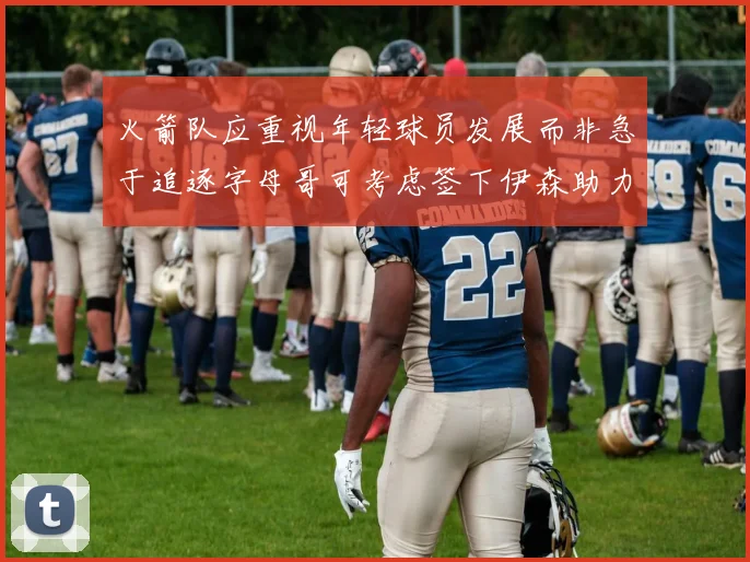 火箭队应重视年轻球员发展而非急于追逐字母哥可考虑签下伊森助力成长