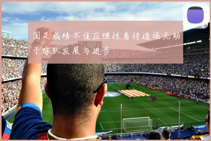 国足成绩不佳应理性看待造谣无助于球队发展与进步