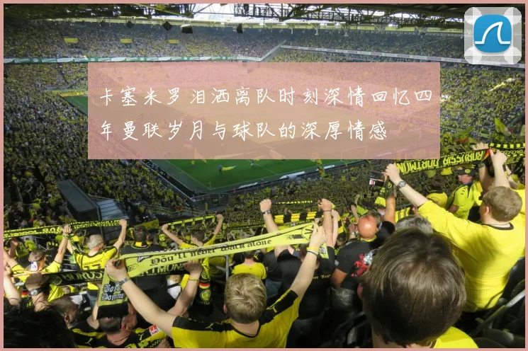 卡塞米罗泪洒离队时刻深情回忆四年曼联岁月与球队的深厚情感