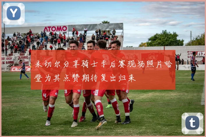 米切尔分享骑士季后赛现场照片哈登为其点赞期待复出归来