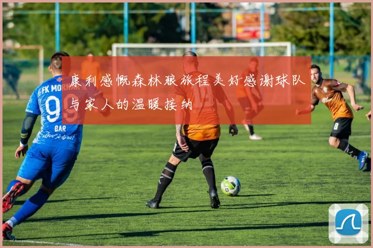 康利感慨森林狼旅程美好感谢球队与家人的温暖接纳