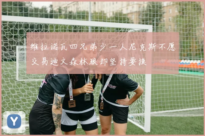 维拉诺瓦四兄弟少一人尼克斯不愿交易迪文森林狼却坚持要换