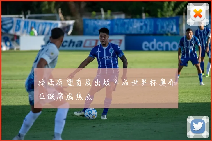 梅西有望首度出战六届世界杯奥乔亚缺席成焦点