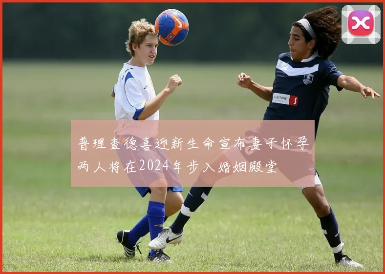 普理查德喜迎新生命宣布妻子怀孕两人将在2024年步入婚姻殿堂