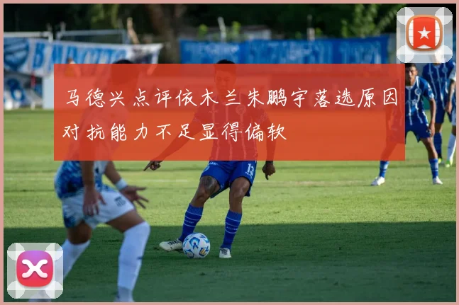 马德兴点评依木兰朱鹏宇落选原因对抗能力不足显得偏软