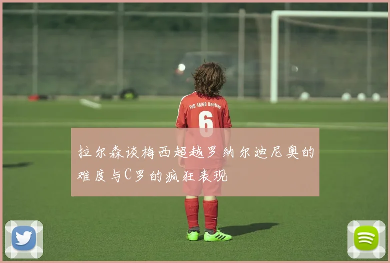 拉尔森谈梅西超越罗纳尔迪尼奥的难度与C罗的疯狂表现