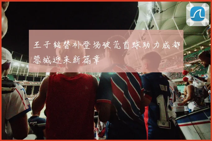 王子铭替补登场破荒首球助力成都蓉城迎来新篇章