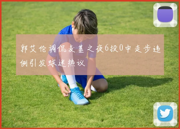 郭艾伦调侃麦基之夜6投0中走步违例引发球迷热议
