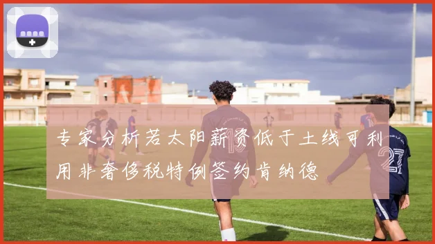 专家分析若太阳薪资低于土线可利用非奢侈税特例签约肯纳德