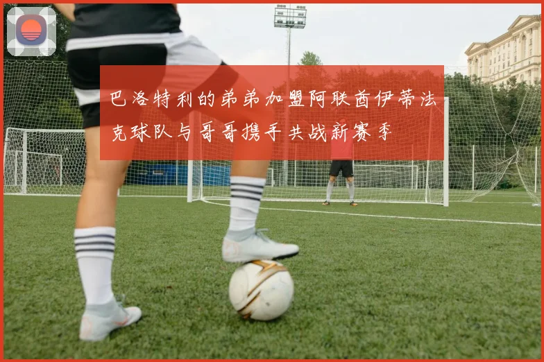 巴洛特利的弟弟加盟阿联酋伊蒂法克球队与哥哥携手共战新赛季