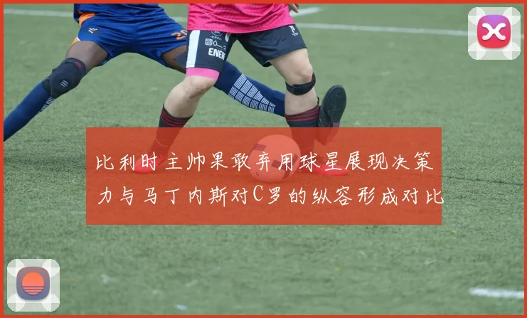 比利时主帅果敢弃用球星展现决策力与马丁内斯对C罗的纵容形成对比