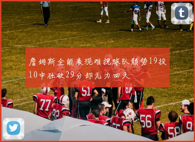 詹姆斯全能表现难挽球队颓势19投10中独砍29分却无力回天