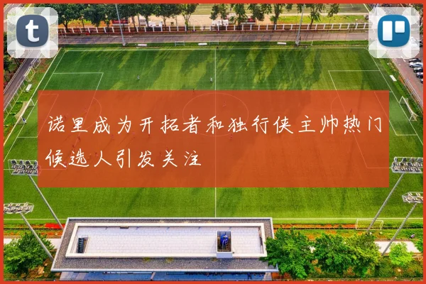 诺里成为开拓者和独行侠主帅热门候选人引发关注