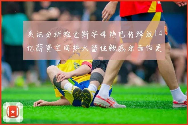 美记分析维金斯字母热巴将释放14亿薪资空间热火留住鲍威尔面临更大挑战