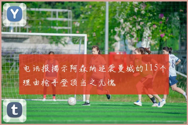 电讯报揭示阿森纳逆袭曼城的115个理由枪手登顶当之无愧