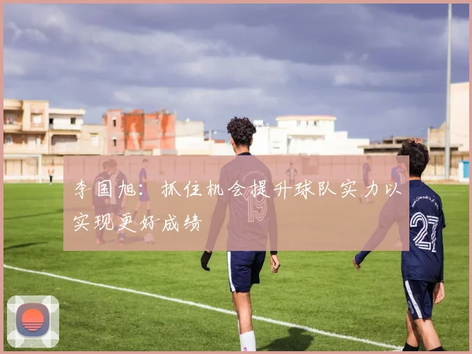 李国旭：抓住机会提升球队实力以实现更好成绩